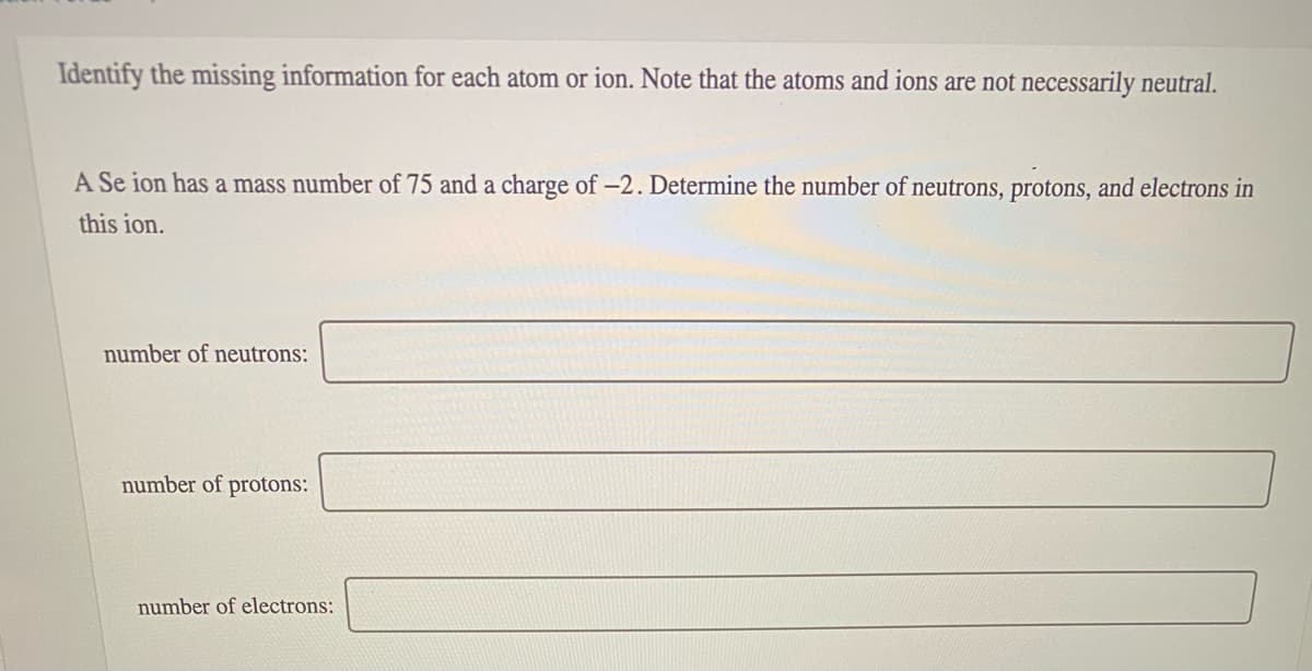 Identify the missing information for each atom or ion. Note that the atoms and ions are not necessarily neutral.
A Se ion has a mass number of 75 and a charge of -2. Determine the number of neutrons, protons, and electrons in
this ion.
number of neutrons:
number of protons:
number of electrons:
