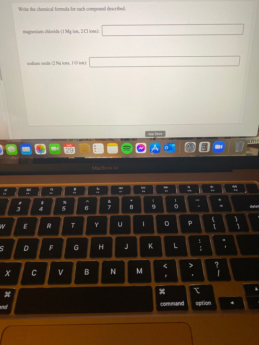 Write the chemical formula for each compound described.
magnesium chloride (1 Mg ion, 2 Cl ions):
sodium oxide (2 Na ions, 1O ion):
App Store
ame
MAR
29
MacBook Air
DII
DD
80
F8
F9
F10
F11
F7
F6
F3
&
#
$
7
8
9
delet
%3D
3
4
6
{
}
E
T
Y
U
|
F
H
J
K
>
с
V
command
option
and
+ II
.. ..
リ
V -
B.
R
