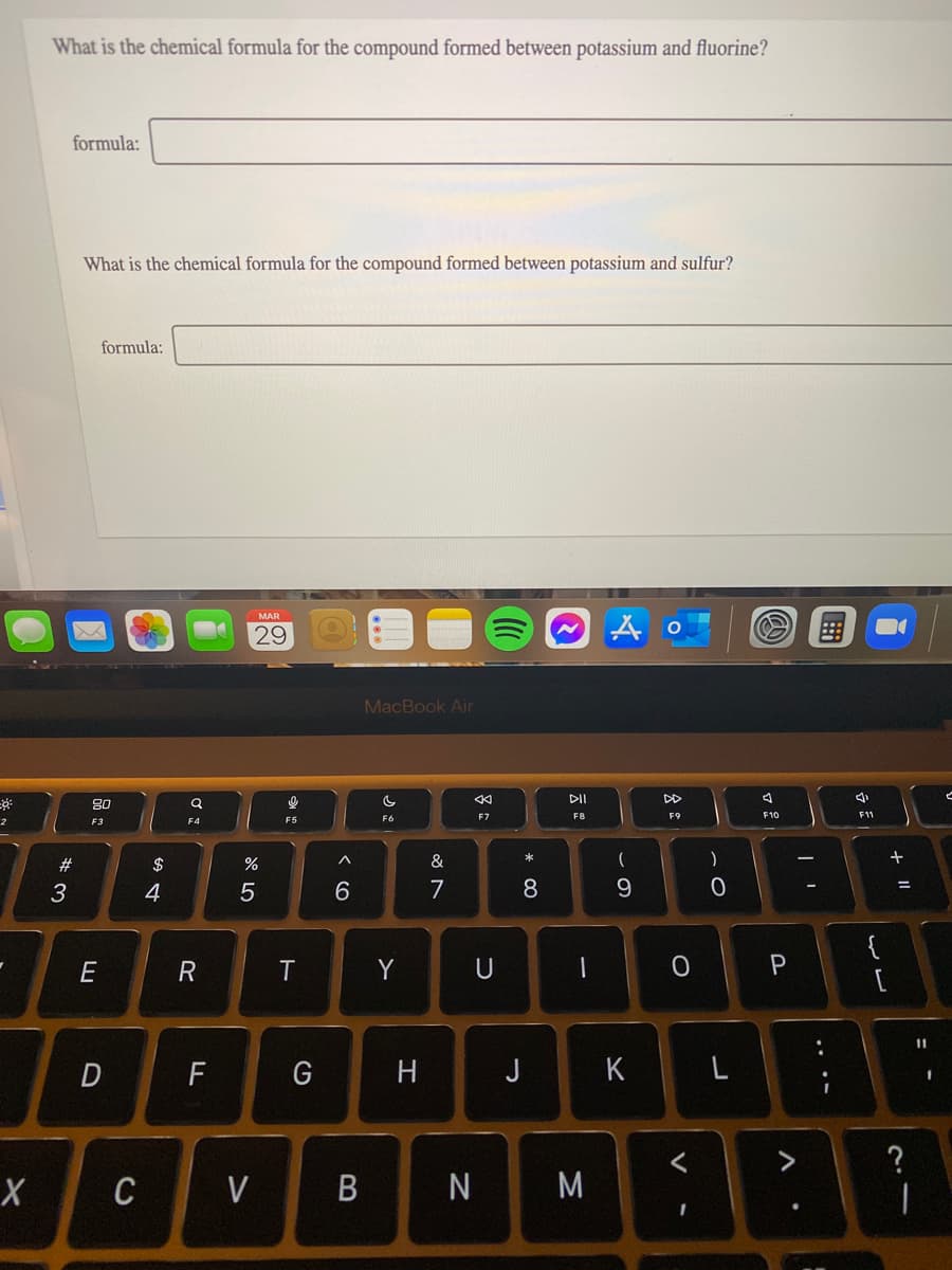 What is the chemical formula for the compound formed between potassium and fluorine?
formula:
What is the chemical formula for the compound formed between potassium and sulfur?
formula:
MAR
29
MacBook Air
DII
DD
80
F7
F8
F9
F10
F1
2
F3
F5
23
$
&
)
3
4
6.
7
8.
{
E
R
T
Y
U
11
F
H
J
K
?
CV B
N
M
..
多:
D
