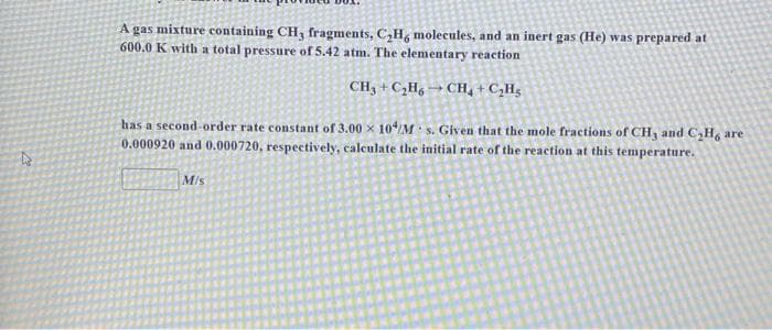 A gas mixture containing CH, fragments, C,H, molecules, and an inert gas (He) was prepared at
600.0 K with a total pressure of 5.42 atm. The elementary reaction
CH, + C,H, → CH, + C,Hg
has a second order rate constant of 3.00 x 10M s. Given that the mole fractions of CH, and C,H, are
0.000920 and 0.000720, respectively, calculate the initial rate of the reaction at this temperature.
M/s
