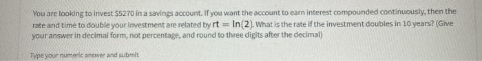 You are looking to invest $5270 in a savings account. If you want the account to earn interest compounded continuously, then the
rate and time to double your investment are related by rt = In(2). What is the rate if the investment doubles in 10 years? (Give
your answer in decimal form, not percentage, and round to three digits after the decimal)
Type your numeric answer and submit
