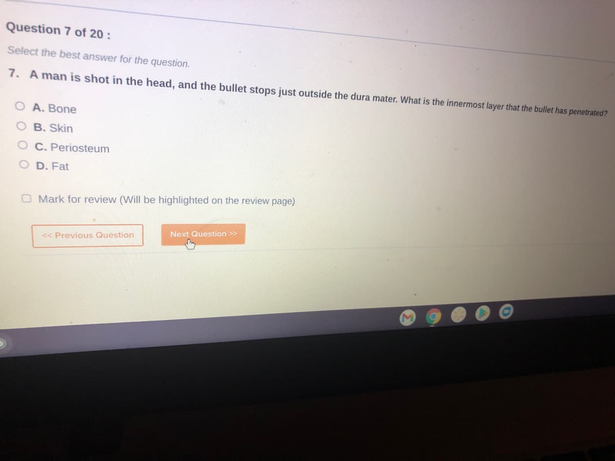 Question 7 of 20:
Select the best answer for the question.
7. A man is shot in the head, and the bullet stops just outside the dura mater. What is the innermost layer that the bullet has penetrated?
O A. Bone
O B. Skin
OC. Periosteum
D. Fat
O Mark for review (Will be highlighted on the review page)
Next Question >>
<< Previous Question