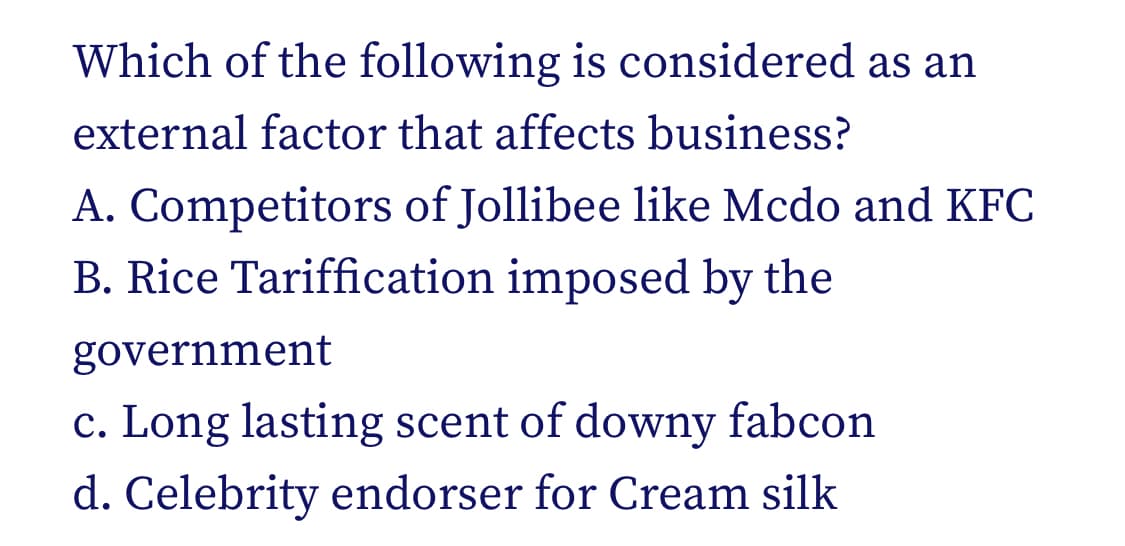 Which of the following is considered as an
external factor that affects business?
A. Competitors of Jollibee like Mcdo and KFC
B. Rice Tariffication imposed by the
government
c. Long lasting scent of downy fabcon
d. Celebrity endorser for Cream silk
