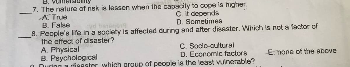 B.
7. The nature of risk is lessen when the capacity to cope is higher.
A. True
B. False
C. it depends
D. Sometimes
8. People's life in a society is affected during and after disaster. Which is not a factor of
the effect of disaster?
A. Physical
B. Psychological
O During a disaster which group of people is the least vulnerable?
C. Socio-cultural
D. Economic factors
E. none of the above
