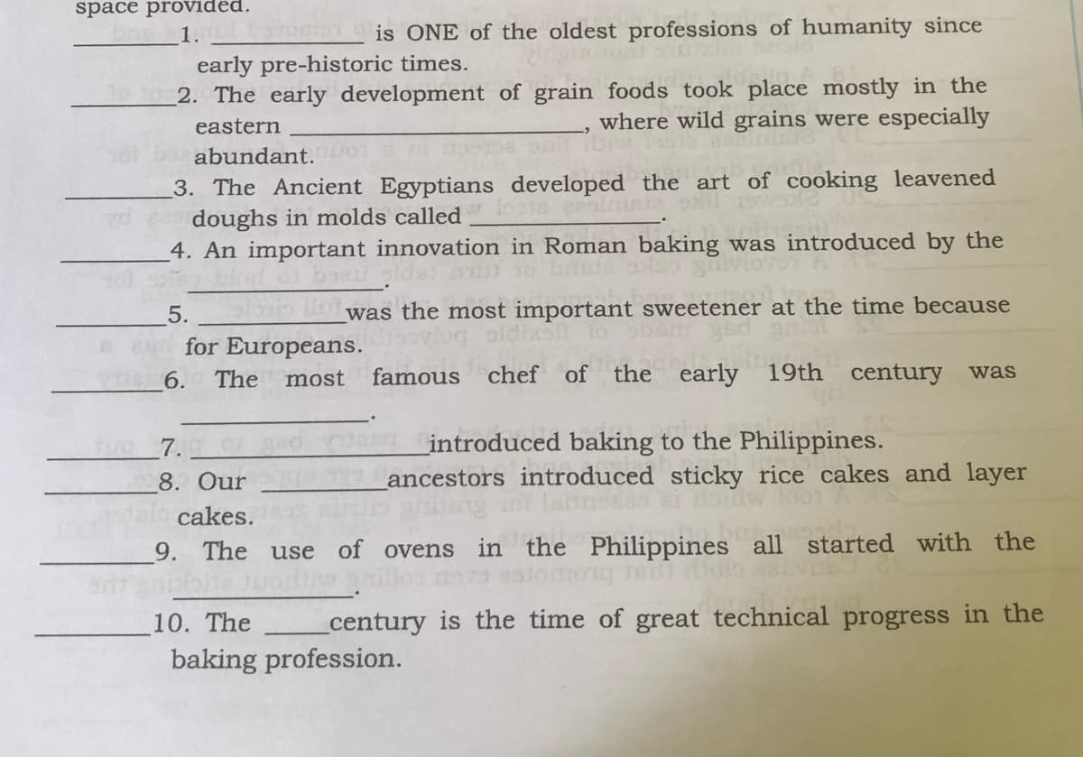 space provided.
1.
is ONE of the oldest professions of humanity since
early pre-historic times.
2. The early development of grain foods took place mostly in the
eastern
where wild grains were especially
abundant.
3. The Ancient Egyptians developed the art of cooking leavened
doughs in molds called
4. An important innovation in Roman baking was introduced by the
was the most important sweetener at the time because
5.
for Europeans.
6.
The
most
famous
chef of
the early 19th century was
7..
_introduced baking to the Philippines.
8. Our
ancestors introduced sticky rice cakes and layer
cakes.
9. The use of ovens in the Philippines all started with the
10. The
_century is the time of great technical progress in the
baking profession.
