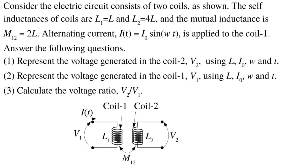 Consider the electric circuit consists of two coils, as shown. The self
inductances of coils are L,=L and L,=4L, and the mutual inductance is
M, = 2L. Alternating current, I(t) = 1, sin(w t), is applied to the coil-1.
12
Answer the following questions.
(1) Represent the voltage generated in the coil-2, V,„ using L, I, w and t.
(2) Represent the voltage generated in the coil-1, V,, using L, I,, w and t.
(3) Calculate the voltage ratio, V,/V,.
Coil-1 Coil-2
I(t)
V,
L,
L,
V,
2
M12
