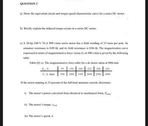 QUESTION 2
a) Draw the equivalent circuit and torque-speed characteristic curve for a series DC motor.
b) Briefly explain the induced torque occurs in a series DC motor.
e) A 20-hp 240-V 76-A 900 rimin series motor has a field winding of 33 turns per pole. Its
armature resistance is 0.09 2, and its field resistance is 0.06 2. The magnetization curve
expressed in terms of magnetomotive force versus Ex at 900 rimin is given by the following
table:
Table Q2 c): The magnetomotive force table for a de motor taken at 900r'min
E. V
95
150
188 212
229
243
F.A tuus
1000 1500
2000 2500
500
3000
If the motor running at 33 percent of the full-koad armature current, determine:
) The motor's power converted from electrical to mechanical form, Prene
i) The motor's torque, Tnit
ii) The motor's speed, n
