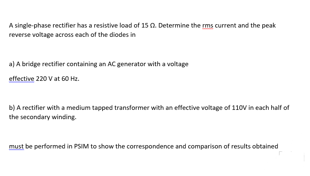 A single-phase rectifier has a resistive load of 15 Q. Determine the rms current and the peak
reverse voltage across each of the diodes in
a) A bridge rectifier containing an AC generator with a voltage
effective 220 V at 60 Hz.
b) A rectifier with a medium tapped transformer with an effective voltage of 110V in each half of
the secondary winding.
must be performed in PSIM to show the correspondence and comparison of results obtained
