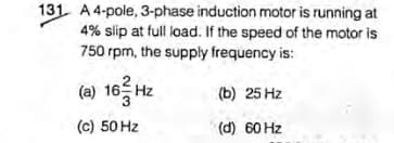 131 A 4-pole, 3-phase induction motor is running at
4% slip at full load. If the speed of the motor is
750 rpm, the supply frequency is:
(a) 16 Hz
(b) 25 Hz
(c) 50 Hz
(d) 60 Hz
