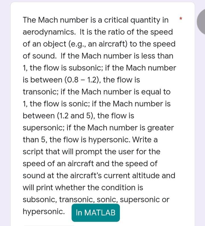 The Mach number is a critical quantity in
aerodynamics. It is the ratio of the speed
of an object (e.g., an aircraft) to the speed
of sound. If the Mach number is less than
1, the flow is subsonic; if the Mach number
is between (0.8-1.2), the flow is
transonic; if the Mach number is equal to
1, the flow is sonic; if the Mach number is
between (1.2 and 5), the flow is
supersonic; if the Mach number is greater
than 5, the flow is hypersonic. Write a
script that will prompt the user for the
speed of an aircraft and the speed of
sound at the aircraft's current altitude and
will print whether the condition is
subsonic, transonic, sonic, supersonic or
hypersonic. In MATLAB