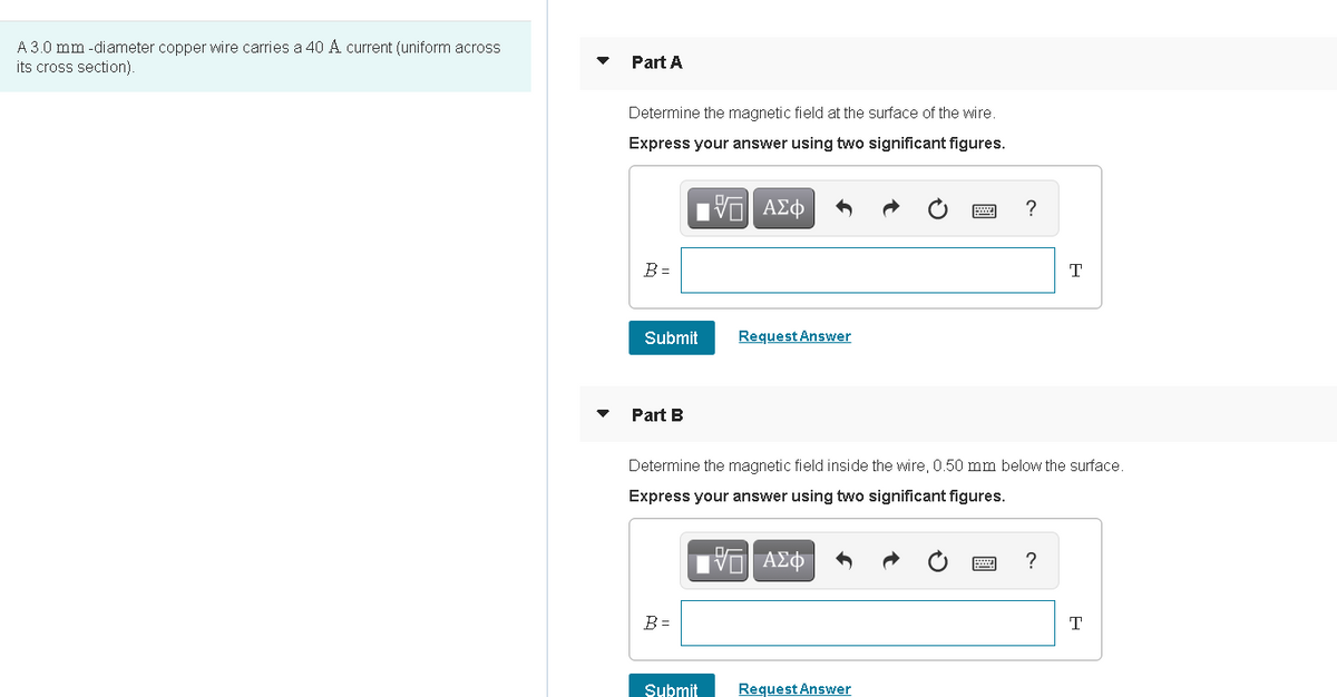 A 3.0 mm -diameter copper wire carries a 40 A current (uniform across
its cross section).
Part A
Determine the magnetic field at the surface of the wire.
Express your answer using two significant figures.
?
B =
Submit
Request Answer
Part B
Determine the magnetic field inside the wire, 0.50 mm below the surface.
Express your answer using two significant figures.
?
B =
T
Submit
Request Answer
