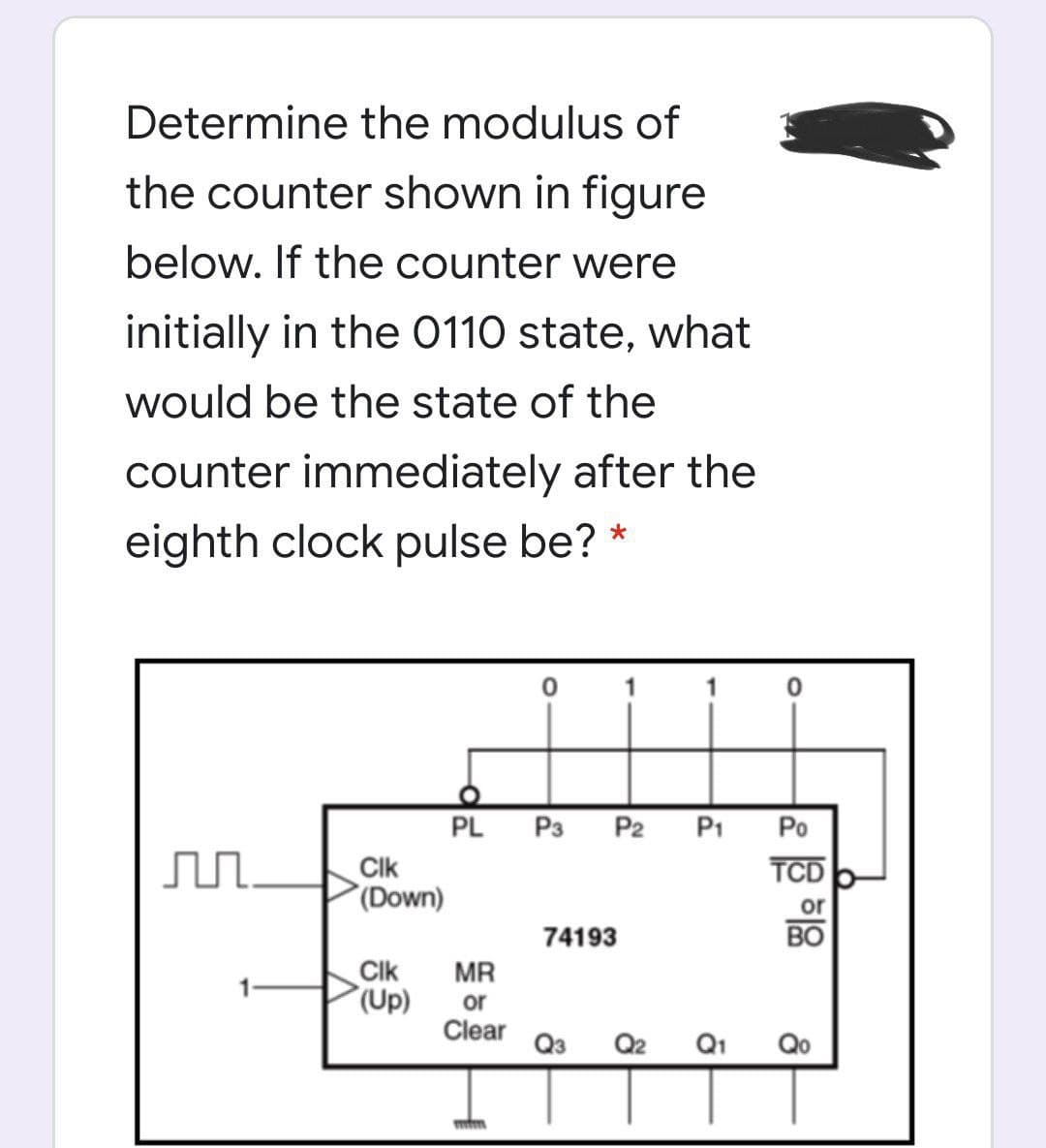 Determine the modulus of
the counter shown in figure
below. If the counter were
initially in the 0110 state, what
would be the state of the
counter immediately after the
eighth clock pulse be?
1
PL
P3
P2
P1
Po
Clk
(Down)
TCD
or
74193
BO
Clk
(Up)
MR
or
Clear
Q3
Q2
Q1
Qo
లీర్రీ శ్రి
