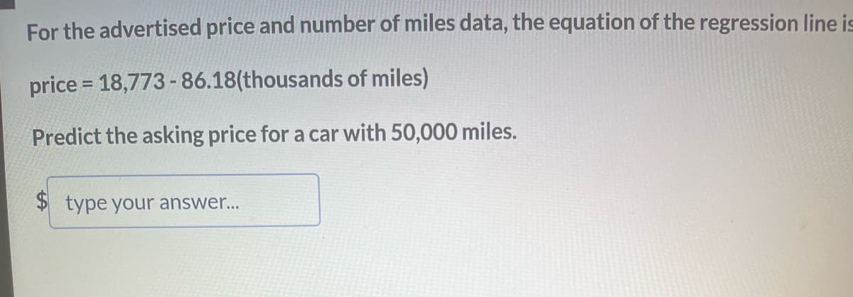 For the advertised price and number of miles data, the equation of the regression line is
price = 18,773-86.18(thousands of miles)
Predict the asking price for a car with 50,000 miles.
$ type your answer...