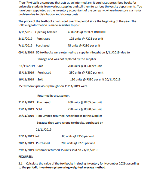 Tlou (Pty) Ltd is a company that acts as an intermediary. It purchases prescribed books for
university students from various supplies and sell them to various University departments. You
have been appointed as the inventory accountant of the company, where inventory is a major
problem due to distribution and storage costs.
The prices of the textbooks fluctuated over the period since the beginning of the year. The
following Information is made available to you:
1/11/2019 Opening balance
400units @ total of R100 000
3/11/2019 Purchased
125 units @ R225 per unit
7/11/2019 Purchased
75 units @ R230 per unit
09/11/2019 50 textbooks were returned to a supplier (Bought on 3/11/2019) due to
Damage and was not replaced by the supplier
11/11/2019 Sold
200 units @ R350 per unit
13/11/2019 Purchased
250 units @ R280 per unit
16/11/2019 Sold
150 units @ R350 per unit 20/11/2019
25 textbooks previously bought on 11/11/2019 were
Returned by a customer.
21/11/2019 Purchased
260 units @ R265 per unit
23/11/2019 Sold
250 units @ R350 per unit
24/11/2019 Tlou Limited returned 70 textbooks to the supplier
Because they were wrong textbooks, purchased on
21/11/2019
27/11/2019 Sold
80 units @ R350 per unit
28/11/2019 Purchased
200 units @ R270 per unit
29/11/2019 Customer returned 15 units sold on 23/11/2019
REQUIRED:
2.1 Calculate the value of the textbooks in closing inventory for November 20X9 according
to the periodic inventory system using weighted average method.
