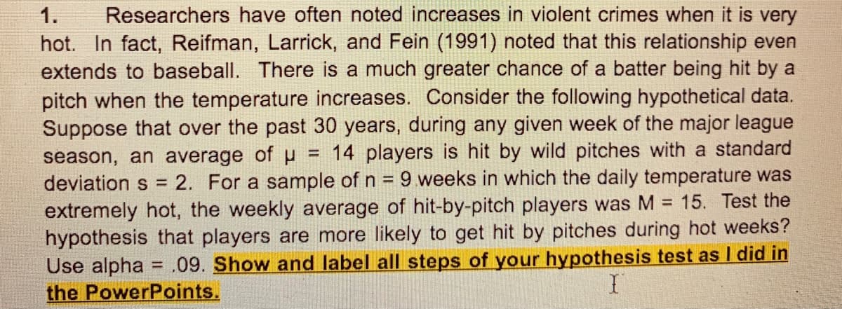 Researchers have often noted increases in violent crimes when it is very
hot. In fact, Reifman, Larrick, and Fein (1991) noted that this relationship even
extends to baseball. There is a much greater chance of a batter being hit by a
pitch when the temperature increases. Consider the following hypothetical data.
Suppose that over the past 30 years, during any given week of the major league
season, an average of u
deviation s = 2. For a sample of n = 9 weeks in which the daily temperature was
extremely hot, the weekly average of hit-by-pitch players was M = 15. Test the
hypothesis that players are more likely to get hit by pitches during hot weeks?
Use alpha = .09. Show and label all steps of your hypothesis test as I did in
the PowerPoints.
1.
= 14 players is hit by wild pitches with a standard
