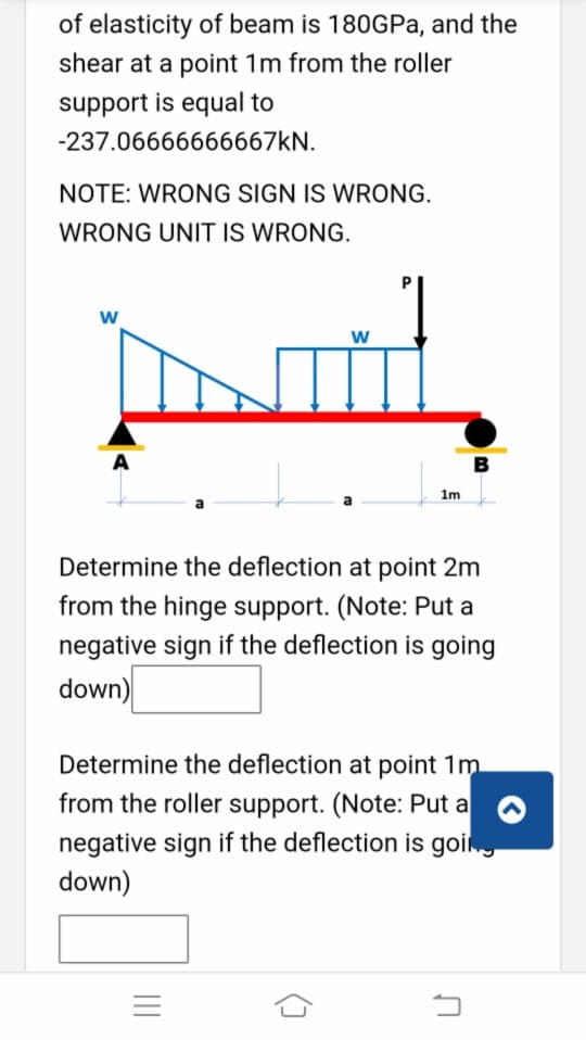 of elasticity of beam is 180GPA, and the
shear at a point 1m from the roller
support is equal to
-237.06666666667KN.
NOTE: WRONG SIGN IS WRONG.
WRONG UNIT IS WRONG.
w
A
B
1m
Determine the deflection at point 2m
from the hinge support. (Note: Put a
negative sign if the deflection is going
down)
Determine the deflection at point 1m
from the roller support. (Note: Put a
negative sign if the deflection is goi
down)
w/
