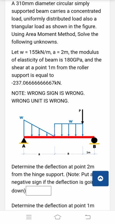 A 310mm diameter circular simply
supported beam carries a concentrated
load, uniformly distributed load also a
triangular load as shown in the figure.
Using Area Moment Method, Solve the
following unknowns.
Let w = 155KN/m, a = 2m, the modulus
of elasticity of beam is 180GPA, and the
shear at a point 1m from the roller
support is equal to
-237.06666666667KN.
NOTE: WRONG SIGN IS WRONG.
WRONG UNIT IS WRONG.
w
1m
Determine the deflection at point 2m
from the hinge support. (Note: Put a
negative sign if the deflection is goir
down)
Determine the deflection at point 1m
