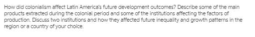 How did colonialism affect Latin America's future development outcomes? Describe some of the main
products extracted during the colonial period and some of the institutions affecting the factors of
production. Discuss two institutions and how they affected future inequality and growth patterns in the
region or a country of your choice.
