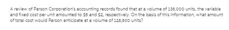 A review of Parson Corporation's accounting records found that at a volume of 138,000 units, the variable
and fixed cost per unit amounted to $5 and $2, respectively. On the basis of this information, what amount
of total cost would Parson anticipate at a volume of 128,800 units?
