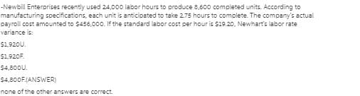 -Newbill Enterprises recently used 24,000 labor hours to produce 8,600 completed units. According to
manufacturing specifications, each unit is anticipated to take 2.75 hours to complete. The company's actual
payroll cost amounted to $456,000. If the standard labor cost per hour is $19.20, Newhart's labor rate
variance is:
$1,920U.
$1.920F.
$4,800U.
$4,800F.(ANSWER)
none of the other answers are correct.
