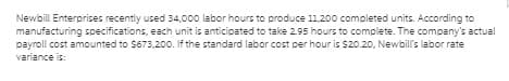 Newbill Enterprises recently used 34,000 labor hours to produce 11,200 completed units. According to
manufacturing specifications, each unit is anticipated to take 2.95 hours to complete. The company's actual
payroll cost amounted to S673,200. If the standard labor cost per hour is $20.20, Newbill's labor rate
variance is:
