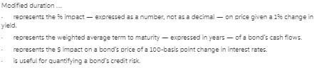 Modified duration .
represents the 9% impact – expressed as a number, not as a decimal – on price given a 19% change in
yield.
· represents the weighted average term to maturity – expressed in years - of a bond's cash fiows.
represents the S impact on a bond's price of a 100-basis point change in interest rates.
is useful for quantifying a bond's credit risk.
