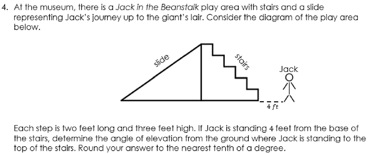 4. At the museum, there is a Jack in the Beanstalk play area with stairs and a slide
representing Jack's journey up to the giant's lair. Consider the diagram of the play area
below.
slide
Jack
4 ft
Each step is two feet long and three feet high. If Jack is standing 4 feet from the base of
the stairs, determine the angle of elevation from the ground where Jack is standing to the
top of the stairs. Round your answer to the nearest tenth of a degree.
stairs
