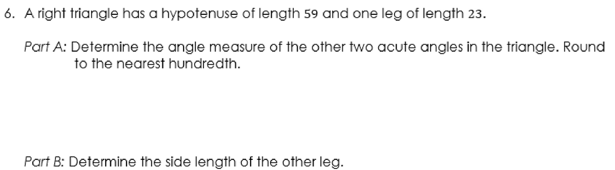 6. A right triangle has a hypotenuse of length 59 and one leg of length 23.
Part A: Determine the angle measure of the other two acute angles in the triangle. Round
to the nearest hundredth.
Part B: Determine the side length of the other leg.
