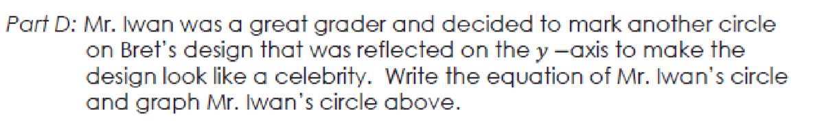 Part D: Mr. Iwan was a great grader and decided to mark another circle
on Bret's design that was reflected on the y -axis to make the
design look like a celebrity. Write the equation of Mr. Iwan's circle
and graph Mr. Iwan's circle above.
