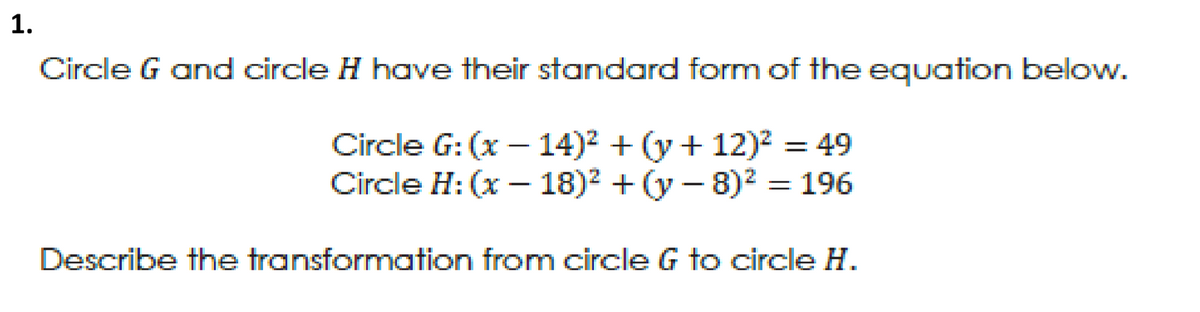 1.
Circle G and circle H hoave their standard form of the equation below.
Circle G: (x – 14)² + (y + 12)2 = 49
Circle H: (x – 18)? + (y – 8)2 = 196
Describe the transformation from circle G to circle H.
