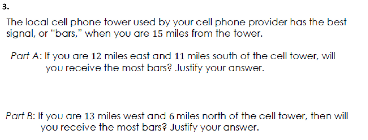 3.
The local cell phone tower used by your cell phone provider has the best
signal, or "bars," when you are 15 miles from the tower.
Part A: If you are 12 miles east and 11 miles south of the cell tower, will
you receive the most bars? Justify your answer.
Part B: If you are 13 miles west and 6 miles north of the cell tower, then will
you receive the most bars? Justify your answer.
