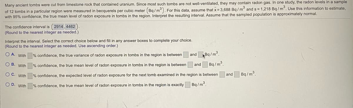 **Understanding Radon Exposure in Ancient Tombs**

Many ancient tombs were cut from limestone rock that contained uranium. Since most such tombs are not well-ventilated, they may contain radon gas. In one study, the radon levels in a sample of 12 tombs in a particular region were measured in becquerels per cubic meter \( (Bq/m^3) \). For this data, assume that the sample mean \( \bar{x} \) is 3,688 \( Bq/m^3 \) and the sample standard deviation \( s \) is 1,218 \( Bq/m^3 \). Use this information to estimate, with 95% confidence, the true mean level of radon exposure in tombs in the region. Interpret the resulting interval. Assume that the sampled population is approximately normal.

*The confidence interval is \((2914, 4462) \).*
(Round to the nearest integer as needed.)

**Interpret the interval**

Select the correct choice below and fill in any answer boxes to complete your choice. (Round to the nearest integer as needed. Use ascending order.)

**A.** With \(\boxed{95}\%\) confidence, the true variance of radon exposure in tombs in the region is between \(\boxed{2914}\) and \(\boxed{4462}\) \(Bq/m^3\).

**B.** With \(\boxed{95}\%\) confidence, the true mean level of radon exposure in tombs in the region is between \(\boxed{2914}\) and \(\boxed{4462}\) \(Bq/m^3\).

**C.** With \(\boxed{95}\%\) confidence, the expected level of radon exposure for the next tomb examined in the region is between \(\boxed{2914}\) and \(\boxed{4462}\) \(Bq/m^3\).

**D.** With \(\boxed{95}\%\) confidence, the true mean level of radon exposure in tombs in the region is exactly \(\boxed{3888}\) \(Bq/m^3\).

---

In this context, the confidence interval is a range of values that is used to estimate the true mean level of radon exposure in the tombs. This interval gives us an idea of how uncertain we are about our estimate of the true mean. It