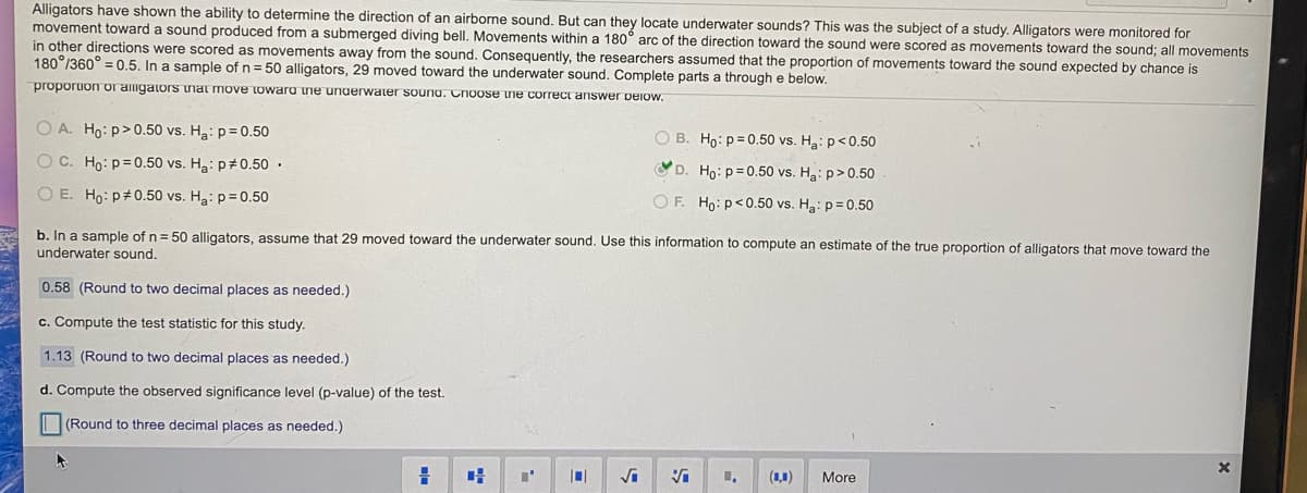 ### Understanding Alligator Sensory Abilities in Locating Underwater Sounds

#### Study Overview:
Alligators have demonstrated the ability to detect the direction of airborne sounds, but can they also locate underwater sounds? This question was the focus of a study where alligators were observed for movements toward an underwater sound produced by a submerged diving bell. Movements within a 180° arc directed toward the sound were considered as movements toward it, while those in other directions were seen as movements away from the sound. The researchers accordingly hypothesized that the proportion of movements toward the sound expected by random chance is \( \frac{180}{360} = 0.50 \).

In a sample of \( n = 50 \) alligators, 29 showed movement toward the underwater sound.

#### Problem Statements and Steps:

**Hypothesis Testing (Part a):**

Given the scenarios, select the appropriate null and alternative hypotheses consistently with the above observation:
- \(H_0: p = 0.50 \)
- \(H_a: p > 0.50 \)

**Computing Estimates and Test Statistics (Parts b to d):**

1. **Estimate of Proportion (Part b):**
   - Compute the sample proportion of alligators that moved toward the underwater sound.
   - Given 29 out of 50 moved toward the sound, the estimate is:
     \[ \hat{p} = \frac{29}{50} = 0.58 \]
   - Result: \( 0.58 \) (rounded to two decimal places)

2. **Test Statistic (Part c):**
   - Calculate the test statistic using the formula for a one-sample proportion z-test:
     \[
     z = \frac{\hat{p} - p_0}{\sqrt{\frac{p_0 (1 - p_0)}{n}}}
     \]
     Where \( \hat{p} = 0.58 \), \( p_0 = 0.50 \), and \( n = 50 \):
     \[
     z = \frac{0.58 - 0.50}{\sqrt{\frac{0.50 \times 0.50}{50}}} \approx 1.13
     \]
   - Result: \( 1.13 \) (rounded to two decimal places)

3. **Observed Significance Level (p-value) (Part d
