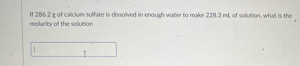 **Problem Statement:**

If 286.2 g of calcium sulfate is dissolved in enough water to make 228.3 mL of solution, what is the molarity of the solution?

(Note: Below this text, you would typically find an input box or space for students to write their answers.) 

**Explanation for Students:**

*Molarity Calculation:*

1. Determine the molar mass of calcium sulfate (CaSO₄):
   - Ca (Calcium): 40.08 g/mol
   - S (Sulfur): 32.06 g/mol
   - O₄ (Oxygen): 4 x 16.00 g/mol = 64.00 g/mol
   - Total Molar Mass of CaSO₄ = 40.08 g/mol + 32.06 g/mol + 64.00 g/mol = 136.14 g/mol

2. Convert the mass of calcium sulfate to moles:
   \[
   \text{Moles of CaSO}_4 = \frac{286.2 \text{ g}}{136.14 \text{ g/mol}} = 2.101 \text{ moles}
   \]

3. Convert the volume of solution to liters:
   \[
   228.3 \text{ mL} = 0.2283 \text{ L}
   \]

4. Calculate the molarity of the solution:
   \[
   \text{Molarity (M)} = \frac{\text{Moles of solute}}{\text{Liters of solution}} = \frac{2.101 \text{ moles}}{0.2283 \text{ L}} = 9.20 \text{ M}
   \]

This is the molarity of the calcium sulfate solution.