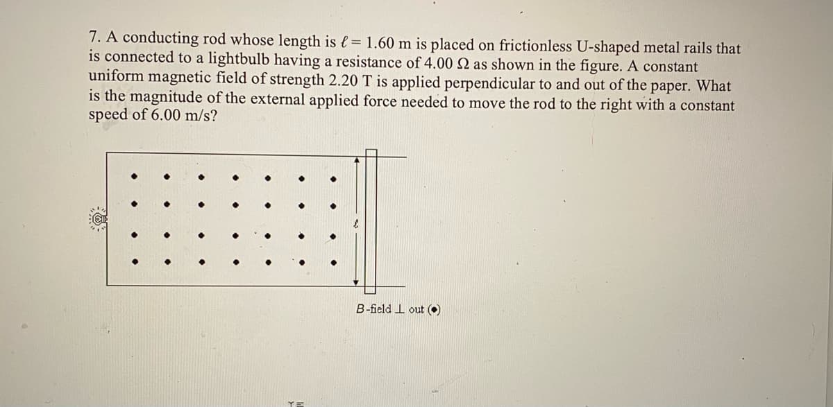 7. A conducting rod whose length is {= 1.60 m is placed on frictionless U-shaped metal rails that
is connected to a lightbulb having a resistance of 4.00 Q as shown in the figure. A constant
uniform magnetic field of strength 2.20 T is applied perpendicular to and out of the paper. What
is the magnitude of the external applied force needed to move the rod to the right with a constant
speed of 6.00 m/s?
B-field I out O
