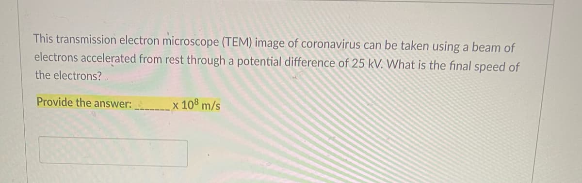 This transmission electron microscope (TEM) image of coronavirus can be taken using a beam of
electrons accelerated from rest through a potential difference of 25 kV. What is the final speed of
the electrons?
Provide the answer: .
x 108 m/s
