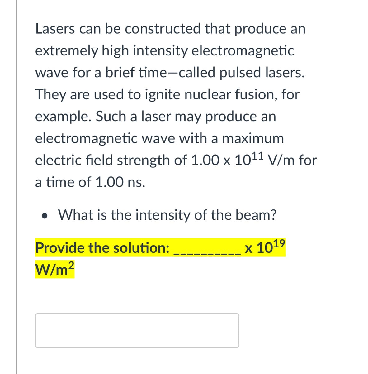 Lasers can be constructed that produce an
extremely high intensity electromagnetic
wave for a brief time-called pulsed lasers.
They are used to ignite nuclear fusion, for
example. Such a laser may produce an
electromagnetic wave with a maximum
electric field strength of 1.00 x 1011 V/m for
a time of 1.00 ns.
• What is the intensity of the beam?
Provide the solution:
х 1019
W/m?
