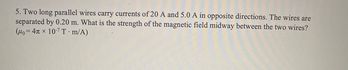 5. Two long parallel wires carry currents of 20 A and 5.0 A in opposite directions. The wires are
separated by 0.20 m. What is the strength of the magnetic field midway between the two wires?
(H0= 4T x 10-7 T m/A)
