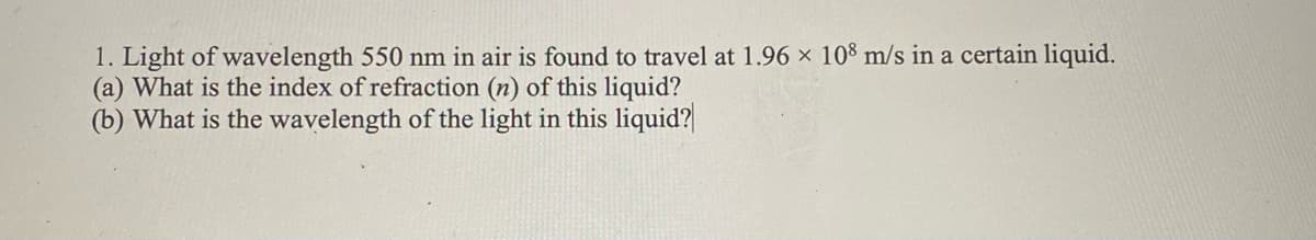 1. Light of wavelength 550 nm in air is found to travel at 1.96 × 108 m/s in a certain liquid.
(a) What is the index of refraction (n) of this liquid?
(b) What is the wavelength of the light in this liquid?
