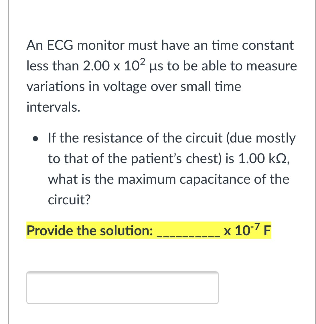 An ECG monitor must have an time constant
less than 2.00 x 102 µs to be able to measure
variations in voltage over small time
intervals.
• If the resistance of the circuit (due mostly
to that of the patient's chest) is 1.00 k2,
what is the maximum capacitance of the
circuit?
Provide the solution:
x 10-7 F
