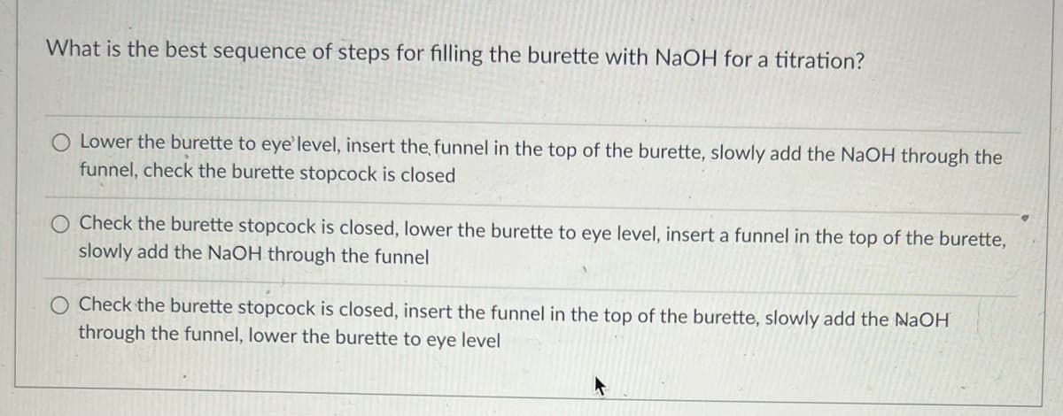 ---

### Best Sequence of Steps for Filling a Burette with NaOH for a Titration

When preparing a burette for titration with NaOH, it is important to ensure the correct sequence of steps to ensure accuracy and safety. Below is the recommended procedure:

1. **Check the burette stopcock is closed**.
2. **Insert the funnel in the top of the burette**.
3. **Slowly add the NaOH through the funnel**.
4. **Lower the burette to eye level**.

Ensuring the stopcock is closed before adding the NaOH prevents the solution from inadvertently dripping out. Adding the solution slowly and using a funnel minimizes the risk of spills or splashes, which can be hazardous with NaOH. Lowering the burette to eye level at the end ensures you can accurately read the volume markings.

---

This procedure ensures a safe and accurate filling of the burette, crucial for successful titration experiments. Always handle NaOH with care, following appropriate safety protocols.