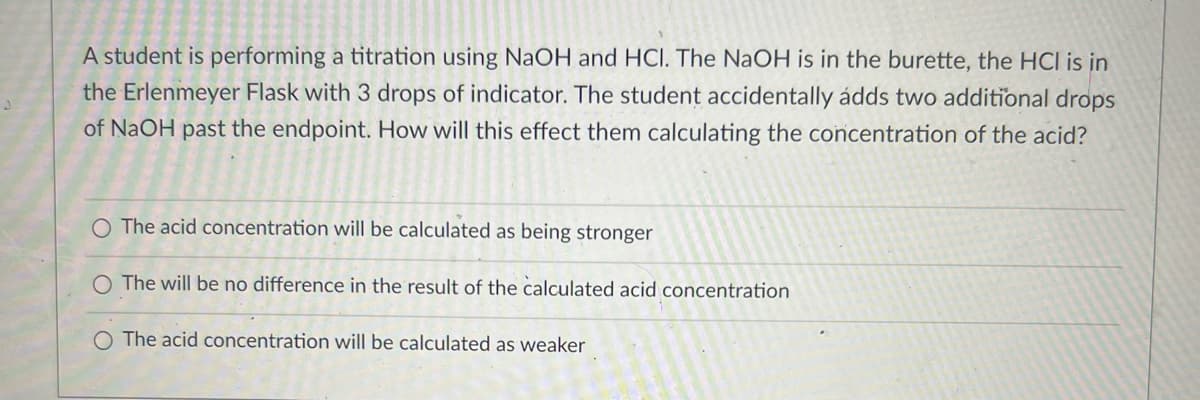 A student is performing a titration using NaOH and HCI. The NaOH is in the burette, the HCI is in
the Erlenmeyer Flask with 3 drops of indicator. The student accidentally adds two additional drops
of NaOH past the endpoint. How will this effect them calculating the concentration of the acid?
O The acid concentration will be calculated as being stronger
O The will be no difference in the result of the calculated acid concentration
O The acid concentration will be calculated as weaker