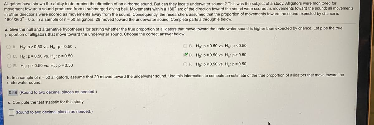 Alligators have shown the ability to determine the direction of an airborne sound. But can they locate underwater sounds? This was the subject of a study. Alligators were monitored for
movement toward a sound produced from a submerged diving bell. Movements within a 180° arc of the direction toward the sound were scored as movements toward the sound; all movements
in other directions were scored as movements away from the sound. Consequently, the researchers assumed that the proportion of movements toward the sound expected by chance is
180°/360° = 0.5. In a sample of n= 50 alligators, 29 moved toward the underwater sound. Complete parts a through e below.
a. Give the null and alternative hypotheses for testing whether the true proportion of alligators that move toward the underwater sound is higher than expected by chance. Let p be the true
proportion of alligators that move toward the underwater sound. Choose the correct answer below.
O A. Ho: p>0.50 vs. Ha: p= 0.50.
O B. Ho: p= 0.50 vs. H: p<0.50
O C. Ho: p= 0.50 vs. Ha: p#0.50
D. Ho: p= 0.50 vs. Ha: p> 0.50
O E. Ho: p#0.50 vs. Ha: p= 0.50
O F. Ho: p< 0.50 vs. Ha: p= 0.50
b. In a sample of n= 50 alligators, assume that 29 moved toward the underwater sound. Use this information to compute an estimate of the true proportion of alligators that move toward the
underwater sound.
0.58 (Round to two decimal places as needed.)
c. Compute the test statistic for this study.
(Round to two decimal places as needed.)
