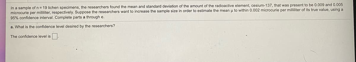 **Sample Size and Estimation Accuracy in Radioactive Element Research**

In an experiment consisting of \( n = 19 \) lichen specimens, researchers determined the mean and standard deviation of the amount of the radioactive element Cesium-137 present in the samples, being 0.009 and 0.005 microcuries per milliliter, respectively. The researchers aim to increase the sample size in order to estimate the mean µ accurately to within 0.002 microcuries per milliliter of its true value, employing a 95% confidence interval.

### Question

a. **What is the confidence level desired by the researchers?**

**The confidence level is** ☐