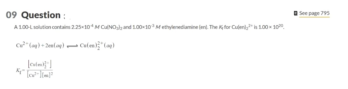 09 Question:
A 1.00-L solution contains 2.25×104 M Cu(NO3)2 and 1.00×103 M ethylenediamine (en). The Kf for Cu(en) 22+ is 1.00 × 1020.
Cu2+(aq) + 2en(aq) —
Cu(en)+(aq)
[Cu(en)+]
K₁=
[Cu²+] [en]²
See page 795