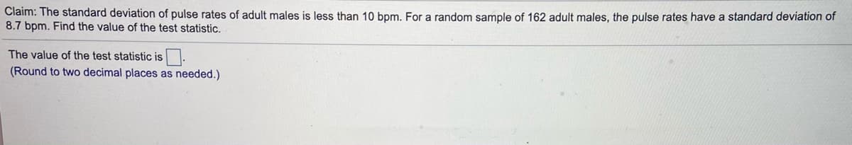 Claim: The standard deviation of pulse rates of adult males is less than 10 bpm. For a random sample of 162 adult males, the pulse rates have a standard deviation of
8.7 bpm. Find the value of the test statistic.
The value of the test statistic is.
(Round to two decimal places as needed.)
