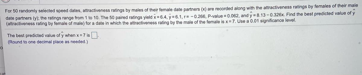 For 50 randomly selected speed dates, attractiveness ratings by males of their female date partners (x) are recorded along with the attractiveness ratings by females of their male
date partners (y); the ratings range from 1 to 10. The 50 paired ratings yield x = 6.4, y = 6.1, r= -0.266, P-value = 0.062, and y = 8.13 - 0.326x. Find the best predicted value of y
(attractiveness rating by female of male) for a date in which the attractiveness rating by the male of the female is x =7. Use a 0.01 significance level.
The best predicted value of y when x = 7 is
(Round to one decimal place as needed.)
ue
