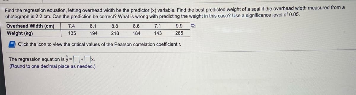 Find the regression equation, letting overhead width be the predictor (x) variable. Find the best predicted weight of a seal if the overhead width measured from a
photograph is 2.2 cm. Can the prediction be correct? What is wrong with predicting the weight in this case? Use a significance level of 0.05.
Overhead Width (cm)
7.4
8.1
8.8
8.6
7.1
9.9
Weight (kg)
135
194
218
184
143
265
Click the icon to view the critical values of the Pearson correlation coefficient r.
The regression equation is y =+ x.
(Round to one decimal place as needed.)
