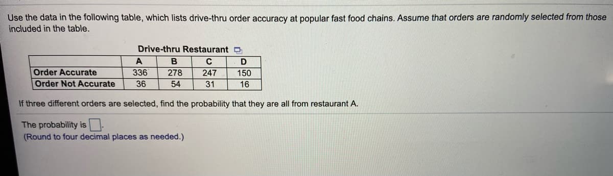 Use the data in the following table, which lists drive-thru order accuracy at popular fast food chains. Assume that orders are randomly selected from those
included in the table.
Drive-thru Restaurant O
A
D
Order Accurate
Order Not Accurate
336
278
247
150
36
54
31
16
If three different orders are selected, find the probability that they are all from restaurant A.
The probability is
(Round to four decimal places as needed.)
