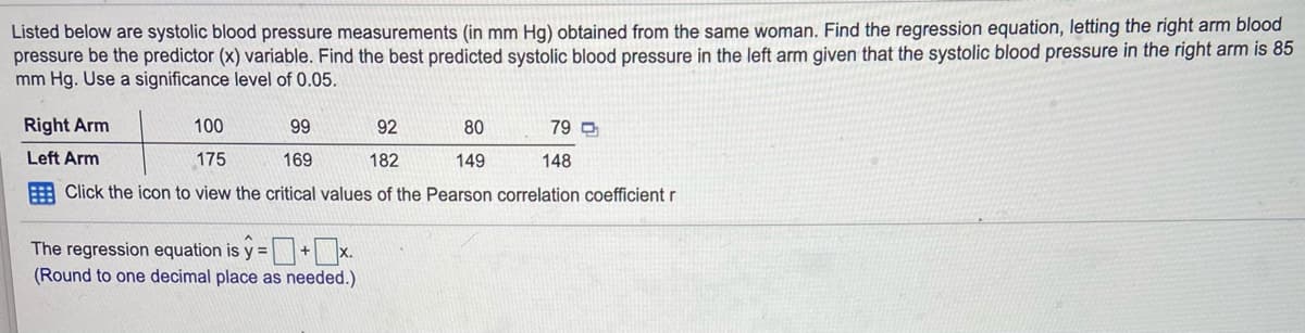 Listed below are systolic blood pressure measurements (in mm Hg) obtained from the same woman. Find the regression equation, letting the right arm blood
pressure be the predictor (x) variable. Find the best predicted systolic blood pressure in the left arm given that the systolic blood pressure in the right arm is 85
mm Hg. Use a significance level of 0.05.
Right Arm
100
99
92
80
79 O
Left Arm
175
169
182
149
148
E Click the icon to view the critical values of the Pearson correlation coefficient r
The regression equation is y =+x.
(Round to one decimal place as needed.)
